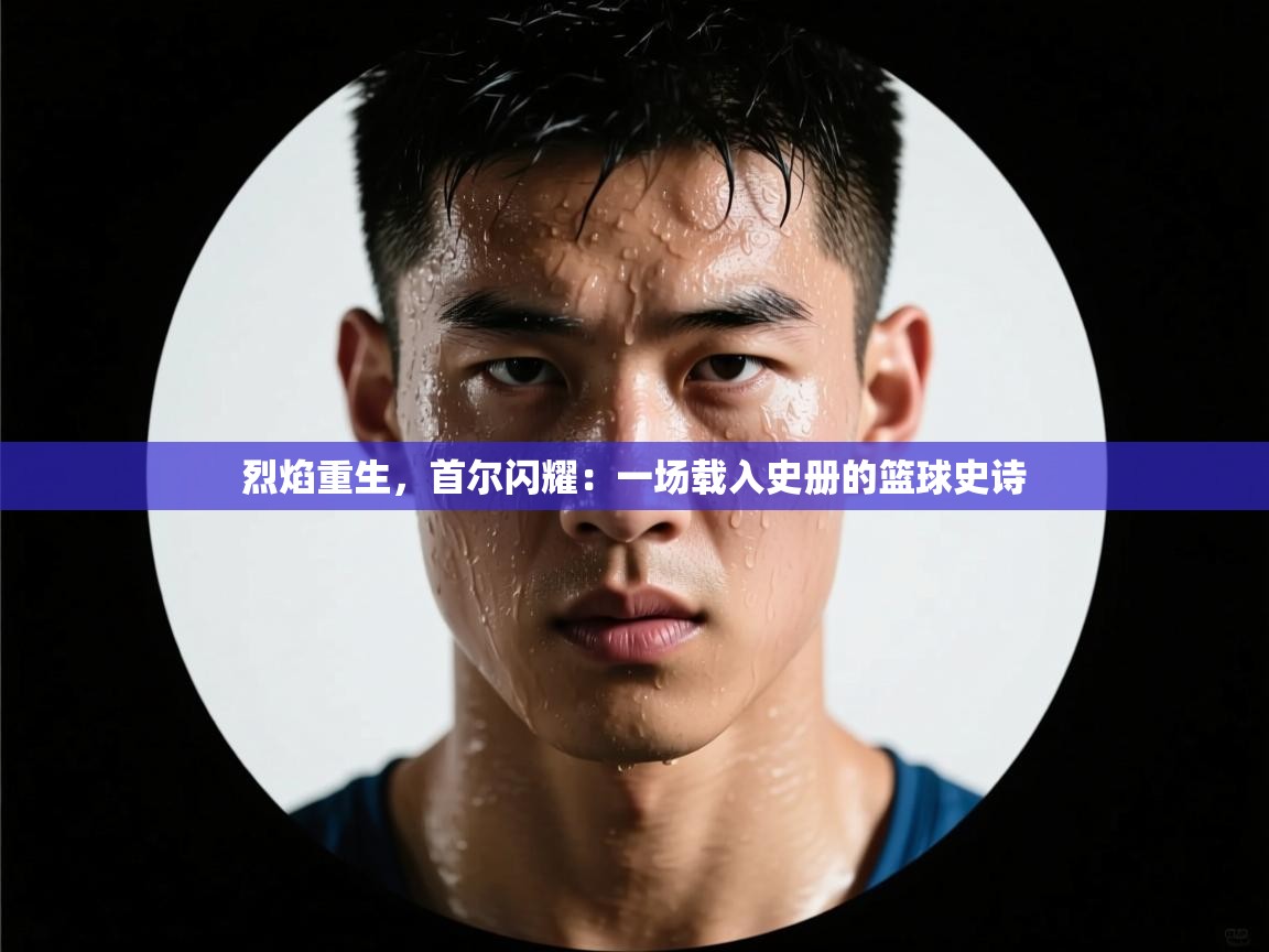 烈焰重生,首尔闪耀:一场载入史册的篮球史诗 第1张